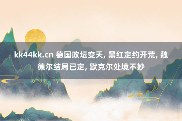 kk44kk.cn 德国政坛变天， 黑红定约开荒， 魏德尔结局已定， 默克尔处境不妙