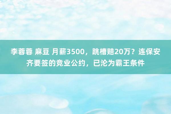 李蓉蓉 麻豆 月薪3500，跳槽赔20万？连保安齐要签的竞业公约，已沦为霸王条件