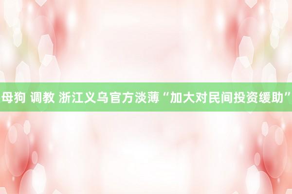 母狗 调教 浙江义乌官方淡薄“加大对民间投资缓助”
