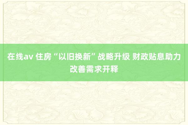 在线av 住房“以旧换新”战略升级 财政贴息助力改善需求开释