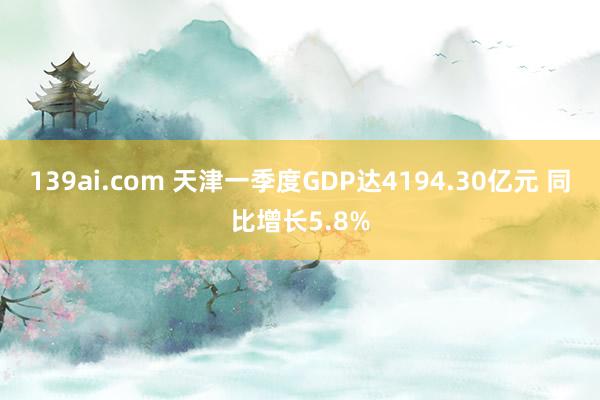 139ai.com 天津一季度GDP达4194.30亿元 同比增长5.8%