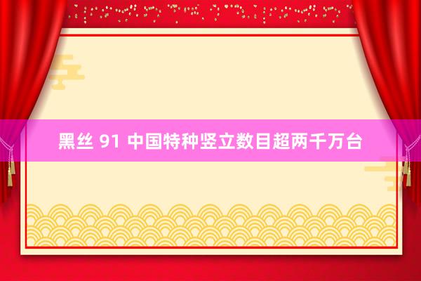 黑丝 91 中国特种竖立数目超两千万台