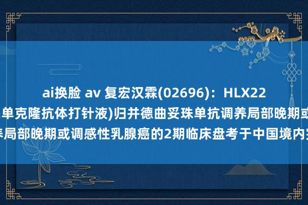 ai换脸 av 复宏汉霖(02696)：HLX22(重组东说念主源化抗HER2单克隆抗体打针液)归并德曲妥珠单抗调养局部晚期或调感性乳腺癌的2期临床盘考于中国境内完成首例患者给药