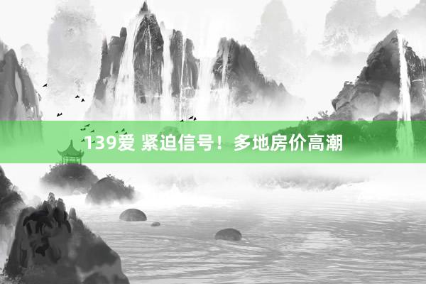139爱 紧迫信号！多地房价高潮