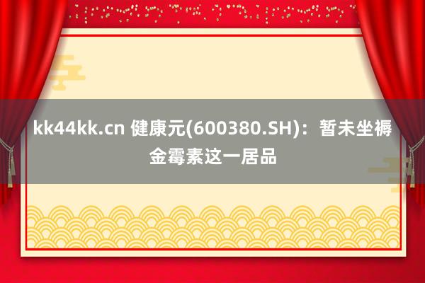 kk44kk.cn 健康元(600380.SH)：暂未坐褥金霉素这一居品