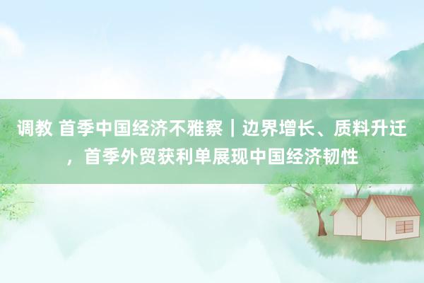 调教 首季中国经济不雅察｜边界增长、质料升迁，首季外贸获利单展现中国经济韧性