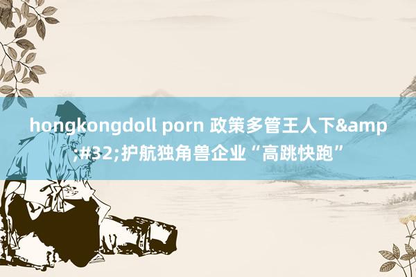 hongkongdoll porn 政策多管王人下&#32;护航独角兽企业“高跳快跑”