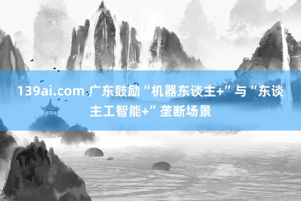 139ai.com 广东鼓励“机器东谈主+”与“东谈主工智能+”垄断场景