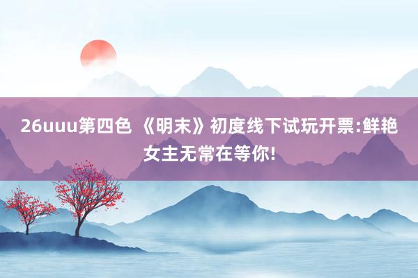26uuu第四色 《明末》初度线下试玩开票:鲜艳女主无常在等你!