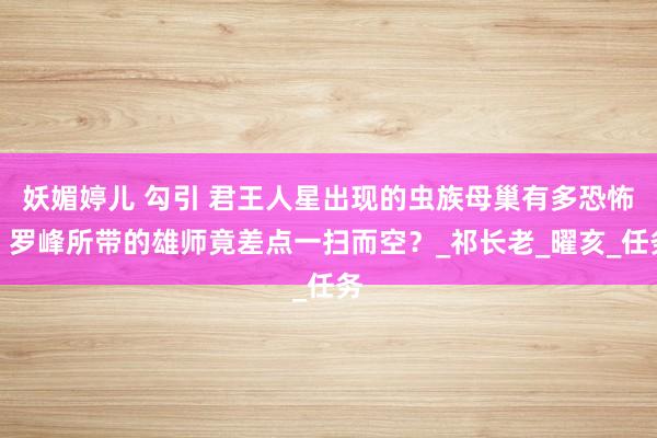 妖媚婷儿 勾引 君王人星出现的虫族母巢有多恐怖，罗峰所带的雄师竟差点一扫而空？_祁长老_曜亥_任务