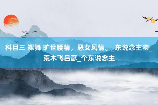 科目三 裸舞 旷世腰精，恶女风情。_东说念主物_荒木飞吕彦_个东说念主