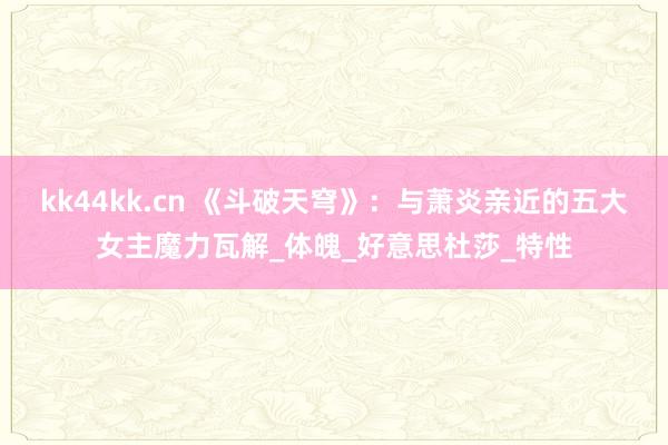 kk44kk.cn 《斗破天穹》：与萧炎亲近的五大女主魔力瓦解_体魄_好意思杜莎_特性