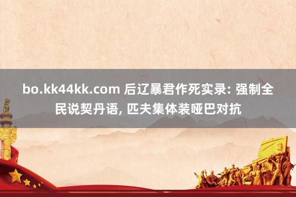 bo.kk44kk.com 后辽暴君作死实录: 强制全民说契丹语, 匹夫集体装哑巴对抗