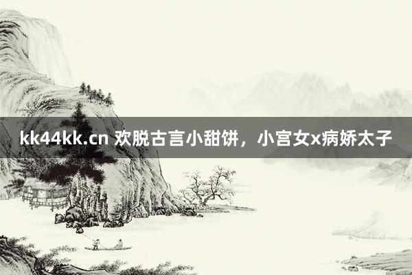 kk44kk.cn 欢脱古言小甜饼，小宫女x病娇太子