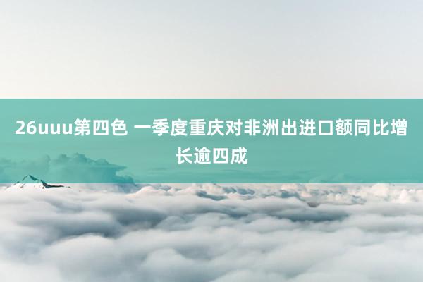 26uuu第四色 一季度重庆对非洲出进口额同比增长逾四成