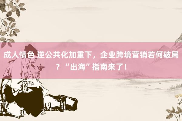 成人情色 逆公共化加重下，企业跨境营销若何破局？“出海”指南来了！