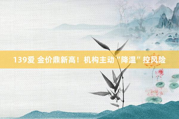 139爱 金价鼎新高！机构主动“降温”控风险