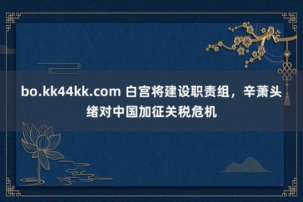bo.kk44kk.com 白宫将建设职责组，辛萧头绪对中国加征关税危机