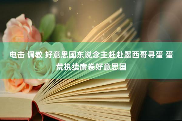 电击 调教 好意思国东说念主赶赴墨西哥寻蛋 蛋荒执续席卷好意思国