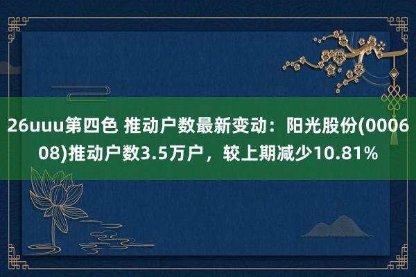 26uuu第四色 推动户数最新变动：阳光股份(000608)推动户数3.5万户，较上期减少10.81%