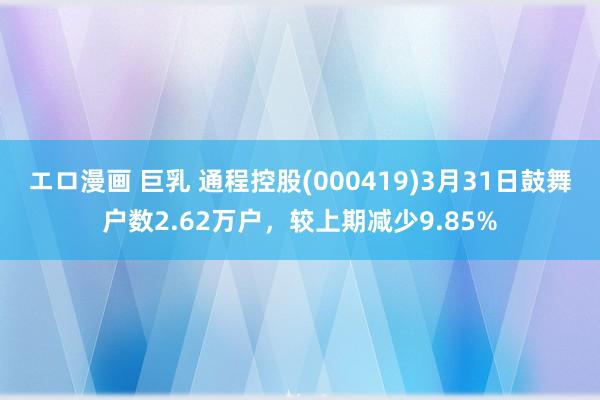 エロ漫画 巨乳 通程控股(000419)3月31日鼓舞户数2.62万户，较上期减少9.85%