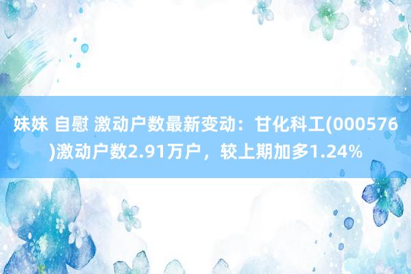 妹妹 自慰 激动户数最新变动：甘化科工(000576)激动户数2.91万户，较上期加多1.24%