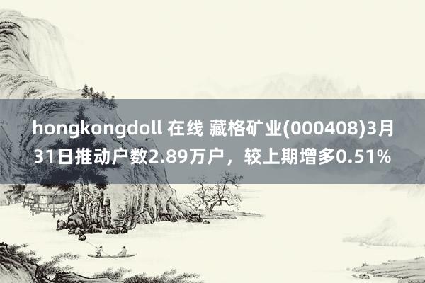 hongkongdoll 在线 藏格矿业(000408)3月31日推动户数2.89万户，较上期增多0.51%