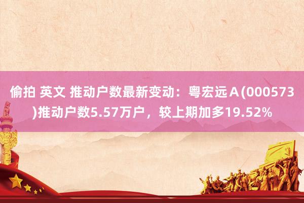偷拍 英文 推动户数最新变动：粤宏远Ａ(000573)推动户数5.57万户，较上期加多19.52%