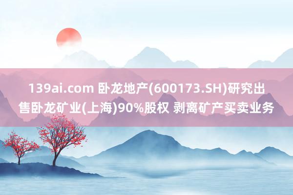 139ai.com 卧龙地产(600173.SH)研究出售卧龙矿业(上海)90%股权 剥离矿产买卖业务
