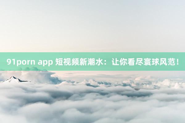 91porn app 短视频新潮水：让你看尽寰球风范！