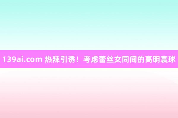 139ai.com 热辣引诱！考虑蕾丝女同间的高明寰球