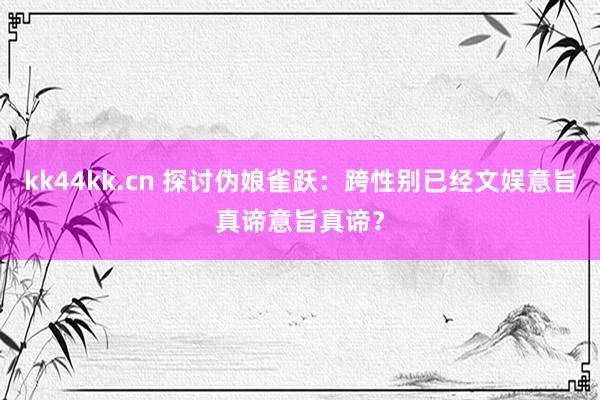 kk44kk.cn 探讨伪娘雀跃：跨性别已经文娱意旨真谛意旨真谛？