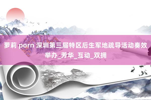 萝莉 porn 深圳第三届特区后生军地疏导活动奏效举办_芳华_互动_双拥