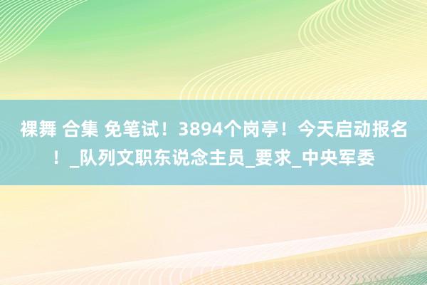 裸舞 合集 免笔试！3894个岗亭！今天启动报名！_队列文职东说念主员_要求_中央军委