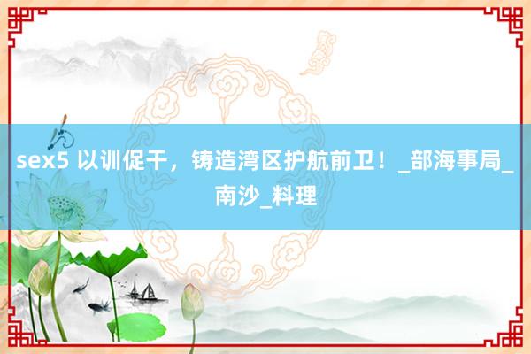 sex5 以训促干，铸造湾区护航前卫！_部海事局_南沙_料理