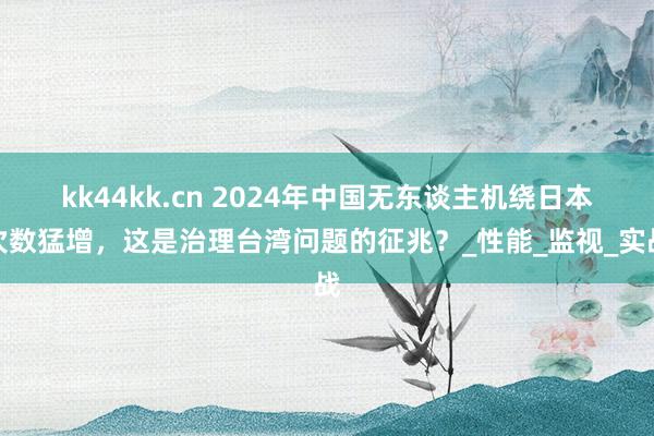 kk44kk.cn 2024年中国无东谈主机绕日本次数猛增，这是治理台湾问题的征兆？_性能_监视_实战