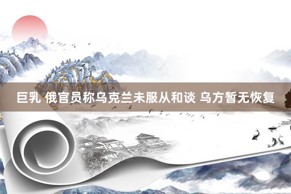 巨乳 俄官员称乌克兰未服从和谈 乌方暂无恢复