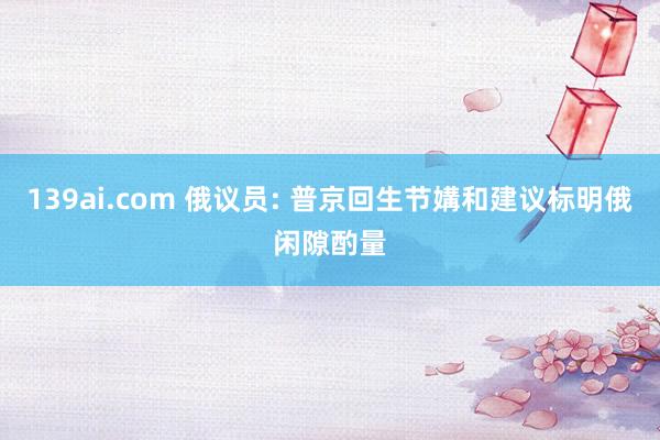 139ai.com 俄议员: 普京回生节媾和建议标明俄闲隙酌量