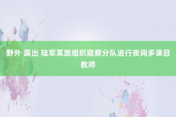 野外 露出 陆军某旅组织窥察分队进行夜间多课目教师