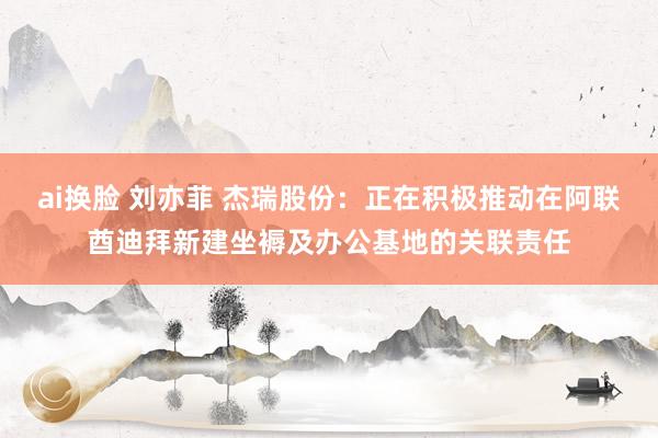 ai换脸 刘亦菲 杰瑞股份：正在积极推动在阿联酋迪拜新建坐褥及办公基地的关联责任