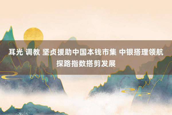 耳光 调教 坚贞援助中国本钱市集 中银搭理领航探路指数搭剪发展