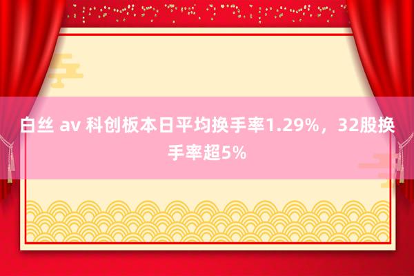 白丝 av 科创板本日平均换手率1.29%，32股换手率超5%
