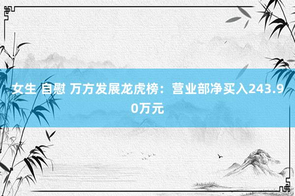 女生 自慰 万方发展龙虎榜：营业部净买入243.90万元