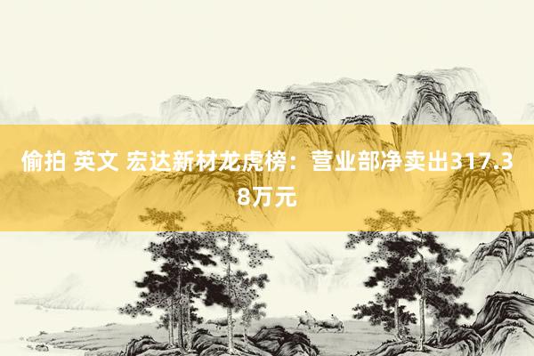 偷拍 英文 宏达新材龙虎榜：营业部净卖出317.38万元