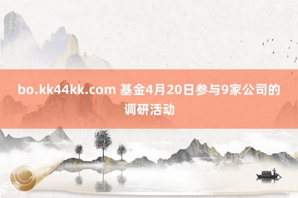bo.kk44kk.com 基金4月20日参与9家公司的调研活动