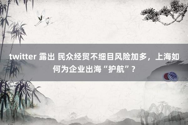 twitter 露出 民众经贸不细目风险加多，上海如何为企业出海“护航”？