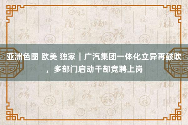 亚洲色图 欧美 独家｜广汽集团一体化立异再鼓吹，多部门启动干部竞聘上岗