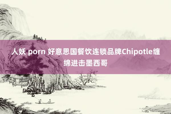 人妖 porn 好意思国餐饮连锁品牌Chipotle缠绵进击墨西哥