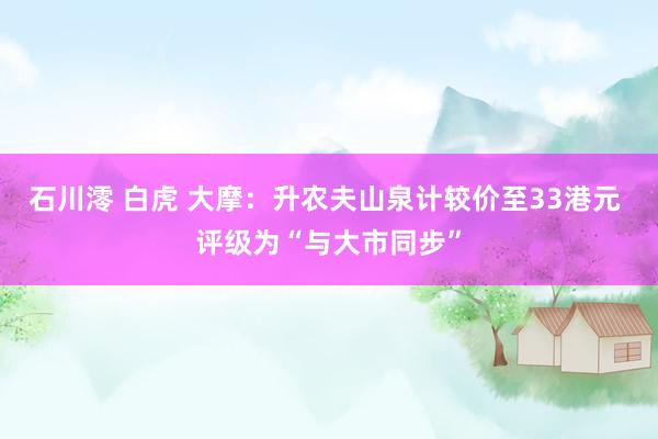 石川澪 白虎 大摩：升农夫山泉计较价至33港元 评级为“与大市同步”