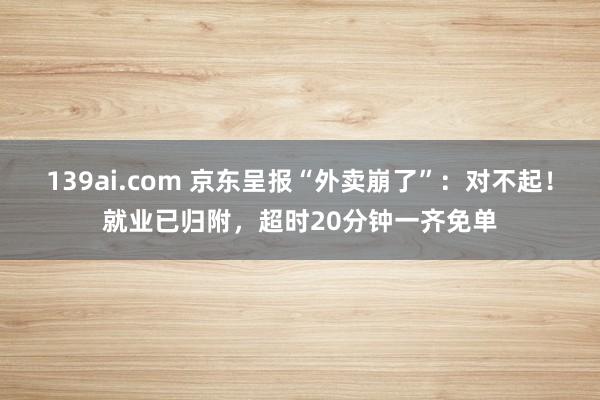 139ai.com 京东呈报“外卖崩了”：对不起！就业已归附，超时20分钟一齐免单